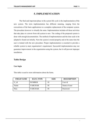 TOLLGATE MANAGEMENT APP PAGE 16
5. IMPLEMENTATION
The final and important phase in the system life cycle is the implementation of the
new system. The term implementation has different meaning, ranging from the
conventions of the basic applications to a complete replacement of the computer system.
The procedure however is virtually the same. Implementation includes all those activities
that take place to convert from old system to new. The coding of the proposed system is
done with enough documentation. The method of implementation and the time scale to be
adopted is found out initially. Next the system is tested properly and at the same time the
user is trained with the new procedure. Proper implementation is essential to provide a
reliable system to meet organization’s requirement. Successful implementation may not
guarantee improvement in the organization using the system, but it will prevent improper
installation.
Table Design
User login
This table is used to store information about the Items.
FIELD NAME DATA TYPE SIZE DESCRIPTION
U_id NUMBER 10 User id
Name VARCHAR 50 Name of user
Pass VARCHAR 50 Password
-
 