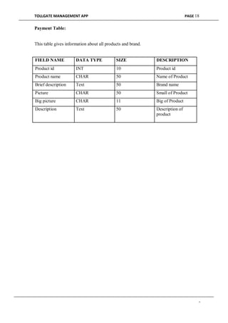 TOLLGATE MANAGEMENT APP PAGE 18
Payment Table:
This table gives information about all products and brand.
FIELD NAME DATA TYPE SIZE DESCRIPTION
Product id INT 10 Product id
Product name CHAR 50 Name of Product
Brief description Text 50 Brand name
Picture CHAR 50 Small of Product
Big picture CHAR 11 Big of Product
Description Text 50 Description of
product
-
 