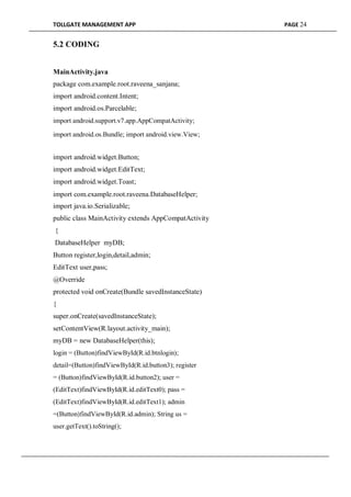 TOLLGATE MANAGEMENT APP PAGE 24
5.2 CODING
MainActivity.java
package com.example.root.raveena_sanjana;
import android.content.Intent;
import android.os.Parcelable;
import android.support.v7.app.AppCompatActivity;
import android.os.Bundle; import android.view.View;
import android.widget.Button;
import android.widget.EditText;
import android.widget.Toast;
import com.example.root.raveena.DatabaseHelper;
import java.io.Serializable;
public class MainActivity extends AppCompatActivity
{
DatabaseHelper myDB;
Button register,login,detail,admin;
EditText user,pass;
@Override
protected void onCreate(Bundle savedInstanceState)
{
super.onCreate(savedInstanceState);
setContentView(R.layout.activity_main);
myDB = new DatabaseHelper(this);
login = (Button)findViewById(R.id.btnlogin);
detail=(Button)findViewById(R.id.button3); register
= (Button)findViewById(R.id.button2); user =
(EditText)findViewById(R.id.editText0); pass =
(EditText)findViewById(R.id.editText1); admin
=(Button)findViewById(R.id.admin); String us =
user.getText().toString();
 