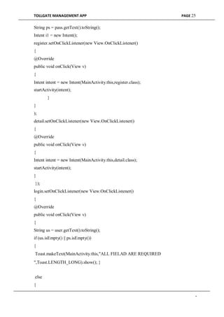 TOLLGATE MANAGEMENT APP PAGE 25
String ps = pass.getText().toString();
Intent i1 = new Intent();
register.setOnClickListener(new View.OnClickListener()
{
@Override
public void onClick(View v)
{
Intent intent = new Intent(MainActivity.this,register.class);
startActivity(intent);
}
}
);
detail.setOnClickListener(new View.OnClickListener()
{
@Override
public void onClick(View v)
{
Intent intent = new Intent(MainActivity.this,detail.class);
startActivity(intent);
}
});
login.setOnClickListener(new View.OnClickListener()
{
@Override
public void onClick(View v)
{
String us = user.getText().toString();
if (us.isEmpty() || ps.isEmpty())
{
Toast.makeText(MainActivity.this,"ALL FIELAD ARE REQUIRED
",Toast.LENGTH_LONG).show(); }
else
{
-
 