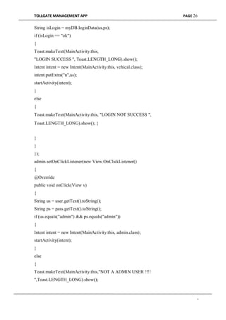 TOLLGATE MANAGEMENT APP PAGE 26
String isLogin = myDB.loginData(us,ps);
if (isLogin == "ok")
{
Toast.makeText(MainActivity.this,
"LOGIN SUCCESS ", Toast.LENGTH_LONG).show();
Intent intent = new Intent(MainActivity.this, vehical.class);
intent.putExtra("n",us);
startActivity(intent);
}
else
{
Toast.makeText(MainActivity.this, "LOGIN NOT SUCCESS ",
Toast.LENGTH_LONG).show(); }
}
}
});
admin.setOnClickListener(new View.OnClickListener()
{
@Override
public void onClick(View v)
{
String us = user.getText().toString();
String ps = pass.getText().toString();
if (us.equals("admin") && ps.equals("admin"))
{
Intent intent = new Intent(MainActivity.this, admin.class);
startActivity(intent);
}
else
{
Toast.makeText(MainActivity.this,"NOT A ADMIN USER !!!!
",Toast.LENGTH_LONG).show();
-
 