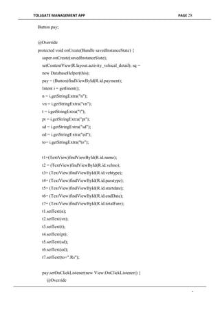 TOLLGATE MANAGEMENT APP PAGE 28
Button pay;
@Override
protected void onCreate(Bundle savedInstanceState) {
super.onCreate(savedInstanceState);
setContentView(R.layout.activity_vehical_detail); sq =
new DatabaseHelper(this);
pay = (Button)findViewById(R.id.payment);
Intent i = getIntent();
n = i.getStringExtra("n");
vn = i.getStringExtra("vn");
t = i.getStringExtra("t");
pt = i.getStringExtra("pt");
sd = i.getStringExtra("sd");
ed = i.getStringExtra("ed");
to= i.getStringExtra("to");
t1=(TextView)findViewById(R.id.name);
t2 = (TextView)findViewById(R.id.vehno);
t3= (TextView)findViewById(R.id.vehtype);
t4= (TextView)findViewById(R.id.passtype);
t5= (TextView)findViewById(R.id.startdate);
t6= (TextView)findViewById(R.id.endDate);
t7= (TextView)findViewById(R.id.totalFare);
t1.setText(n);
t2.setText(vn);
t3.setText(t);
t4.setText(pt);
t5.setText(sd);
t6.setText(ed);
t7.setText(to+".Rs");
pay.setOnClickListener(new View.OnClickListener() {
@Override
-
 