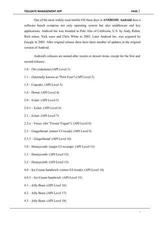 TOLLGATE MANAGEMENT APP PAGE 2
One of the most widely used mobile OS these days is ANDROID. Android does a
software bunch comprise not only operating system but also middleware and key
applications. Android Inc was founded in Palo Alto of California, U.S. by Andy Rubin,
Rich miner, Nick sears and Chris White in 2003. Later Android Inc. was acquired by
Google in 2005. After original release there have been number of updates in the original
version of Android.
Android's releases are named after sweets or dessert items, except for the first and
second releases:
1.0 – (No codename) (API Level 1)
1.1 – (Internally known as "Petit Four") (API Level 2)
1.5 – Cupcake: (API Level 3)
1.6 – Donut: (API Level 4)
2.0 – Eclair: (API Level 5)
2.0.1 – Eclair: (API Level 6)
2.1 – Eclair: (API Level 7)
2.2.x – Froyo: (for "Frozen Yogurt"): (API Level 8)
2.3 – Gingerbread: (minor UI tweak): (API Level 9)
2.3.3 – Gingerbread: (API Level 10)
3.0 – Honeycomb: (major UI revamp): (API Level 11)
3.1 – Honeycomb: (API Level 12)
3.2 – Honeycomb: (API Level 13)
4.0 – Ice Cream Sandwich: (minor UI tweak): (API Level 14)
4.0.3 – Ice Cream Sandwich: (API Level 15)
4.1 – Jelly Bean: (API Level 16)
4.2 – Jelly Bean: (API Level 17)
4.3 – Jelly Bean: (API Level 18)
-
 