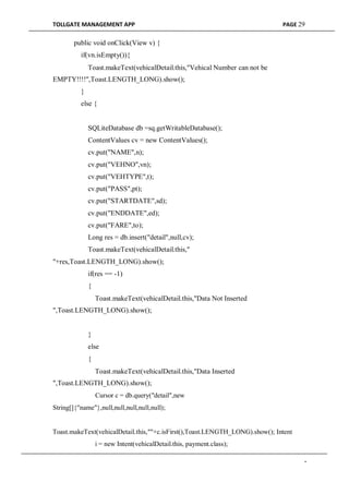 TOLLGATE MANAGEMENT APP PAGE 29
public void onClick(View v) {
if(vn.isEmpty()){
Toast.makeText(vehicalDetail.this,"Vehical Number can not be
EMPTY!!!!",Toast.LENGTH_LONG).show();
}
else {
SQLiteDatabase db =sq.getWritableDatabase();
ContentValues cv = new ContentValues();
cv.put("NAME",n);
cv.put("VEHNO",vn);
cv.put("VEHTYPE",t);
cv.put("PASS",pt);
cv.put("STARTDATE",sd);
cv.put("ENDDATE",ed);
cv.put("FARE",to);
Long res = db.insert("detail",null,cv);
Toast.makeText(vehicalDetail.this,"
"+res,Toast.LENGTH_LONG).show();
if(res == -1)
{
Toast.makeText(vehicalDetail.this,"Data Not Inserted
",Toast.LENGTH_LONG).show();
}
else
{
Toast.makeText(vehicalDetail.this,"Data Inserted
",Toast.LENGTH_LONG).show();
Cursor c = db.query("detail",new
String[]{"name"},null,null,null,null,null);
Toast.makeText(vehicalDetail.this,""+c.isFirst(),Toast.LENGTH_LONG).show(); Intent
i = new Intent(vehicalDetail.this, payment.class);
-
 