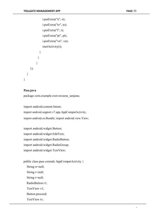 TOLLGATE MANAGEMENT APP PAGE 30
i.putExtra("n", n);
i.putExtra("to", to);
i.putExtra("t", t);
i.putExtra("pt", pt);
i.putExtra("vn", vn);
startActivity(i);
}
}
}
});
}
}
Pass.java
package com.example.root.raveena_sanjana;
import android.content.Intent;
import android.support.v7.app.AppCompatActivity;
import android.os.Bundle; import android.view.View;
import android.widget.Button;
import android.widget.EditText;
import android.widget.RadioButton;
import android.widget.RadioGroup;
import android.widget.TextView;
public class pass extends AppCompatActivity {
String n=null;
String r=null;
String t=null;
RadioButton r1;
TextView v1;
Button proceed;
TextView tv;
-
 