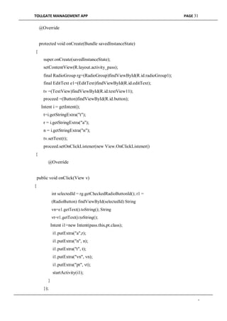 TOLLGATE MANAGEMENT APP PAGE 31
@Override
protected void onCreate(Bundle savedInstanceState)
{
super.onCreate(savedInstanceState);
setContentView(R.layout.activity_pass);
final RadioGroup rg=(RadioGroup)findViewById(R.id.radioGroup1);
final EditText e1=(EditText)findViewById(R.id.editText);
tv =(TextView)findViewById(R.id.textView11);
proceed =(Button)findViewById(R.id.button);
Intent i = getIntent();
t=i.getStringExtra("t");
r = i.getStringExtra("a");
n = i.getStringExtra("n");
tv.setText(t);
proceed.setOnClickListener(new View.OnClickListener()
{
@Override
public void onClick(View v)
{
int selectedId = rg.getCheckedRadioButtonId(); r1 =
(RadioButton) findViewById(selectedId) String
vn=e1.getText().toString(); String
vt=r1.getText().toString();
Intent i1=new Intent(pass.this,pt.class);
i1.putExtra("a",r);
i1.putExtra("n", n);
i1.putExtra("t", t);
i1.putExtra("vn", vn);
i1.putExtra("pt", vt);
startActivity(i1);
}
});
-
 