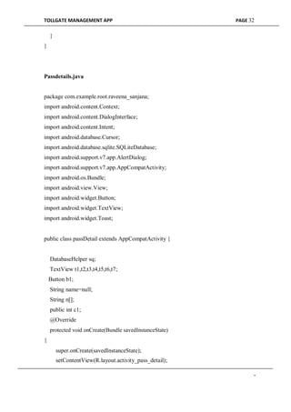 TOLLGATE MANAGEMENT APP PAGE 32
}
}
Passdetails.java
package com.example.root.raveena_sanjana;
import android.content.Context;
import android.content.DialogInterface;
import android.content.Intent;
import android.database.Cursor;
import android.database.sqlite.SQLiteDatabase;
import android.support.v7.app.AlertDialog;
import android.support.v7.app.AppCompatActivity;
import android.os.Bundle;
import android.view.View;
import android.widget.Button;
import android.widget.TextView;
import android.widget.Toast;
public class passDetail extends AppCompatActivity {
DatabaseHelper sq;
TextView t1,t2,t3,t4,t5,t6,t7;
Button b1;
String name=null;
String n[];
public int c1;
@Override
protected void onCreate(Bundle savedInstanceState)
{
super.onCreate(savedInstanceState);
setContentView(R.layout.activity_pass_detail);
-
 