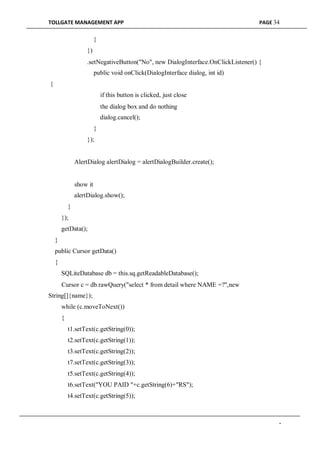 TOLLGATE MANAGEMENT APP PAGE 34
}
})
.setNegativeButton("No", new DialogInterface.OnClickListener() {
public void onClick(DialogInterface dialog, int id)
{
if this button is clicked, just close
the dialog box and do nothing
dialog.cancel();
}
});
AlertDialog alertDialog = alertDialogBuilder.create();
show it
alertDialog.show();
}
});
getData();
}
public Cursor getData()
{
SQLiteDatabase db = this.sq.getReadableDatabase();
Cursor c = db.rawQuery("select * from detail where NAME =?",new
String[]{name});
while (c.moveToNext())
{
t1.setText(c.getString(0));
t2.setText(c.getString(1));
t3.setText(c.getString(2));
t7.setText(c.getString(3));
t5.setText(c.getString(4));
t6.setText("YOU PAID "+c.getString(6)+"RS");
t4.setText(c.getString(5));
-
 