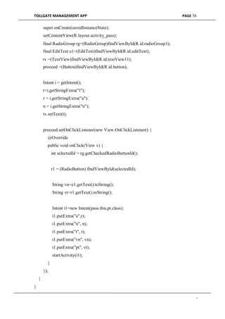 TOLLGATE MANAGEMENT APP PAGE 36
super.onCreate(savedInstanceState);
setContentView(R.layout.activity_pass);
final RadioGroup rg=(RadioGroup)findViewById(R.id.radioGroup1);
final EditText e1=(EditText)findViewById(R.id.editText);
tv =(TextView)findViewById(R.id.textView11);
proceed =(Button)findViewById(R.id.button);
Intent i = getIntent();
t=i.getStringExtra("t");
r = i.getStringExtra("a");
n = i.getStringExtra("n");
tv.setText(t);
proceed.setOnClickListener(new View.OnClickListener() {
@Override
public void onClick(View v) {
int selectedId = rg.getCheckedRadioButtonId();
r1 = (RadioButton) findViewById(selectedId);
String vn=e1.getText().toString();
String vt=r1.getText().toString();
Intent i1=new Intent(pass.this,pt.class);
i1.putExtra("a",r);
i1.putExtra("n", n);
i1.putExtra("t", t);
i1.putExtra("vn", vn);
i1.putExtra("pt", vt);
startActivity(i1);
}
});
}
}
-
 