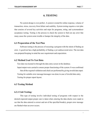 TOLLGATE MANAGEMENT APP PAGE 37
6. TESTING
No system design is ever perfect. A system is tested for online response, volume of
transaction, stress, recovery from failure and usability. System testing requires a test plan
that consists of several key activities and steps for programs, string, and systemanduser
acceptance testing. Testing is the process to check the system to find out any error that
many cause the system some trouble or hamper the integrity of the data.
6.1 Preparation of the Test Plan
Software testing is the process of executing a program with the intent of finding an
error. A good test has a high probability of finding a yet undiscovered error. The test data
was prepared keeping in mind the user requirement and expectation.
6.2 Method Used To Test Data
Test data was keened in through the data entry screen in the database.

Input/output were carried to ensure proper functioning of the system. It was confirmed
that all the required validation and check are performed by giving invalid data input.

Testing for suitable error message/messages was done in case of invalid data entry.

Testing for proper report layout.
6.3 Testing Method
6.3.1 Unit Testing:
This type of testing involve individual testing of programs with respect to the
desired expected output proper care is taken when entering the data checks were made to
see that the data entered is correct and not of the specified bond(s), proper error message
are flashed when an error occurs.
-
 