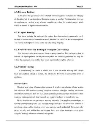 TOLLGATE MANAGEMENT APP PAGE 38
6.3.2 System Testing:
In this phase the system as a whole is tested. This testing phase will check the integrity
of the data while it was transferred from one process to another. The interaction between
the modules was checked to see whether a module procedure the required output, which
would be needed as input of the another one.
6.3.3 Layout Testing:
This phase included the testing of the various form that are in the system check will
be done to see that the data entries in the boxes provided the size of the boxes is appropriate.
The various button places on the forms are functioning properly.
6.3.4 Period Validation Testing (For Report Generation):
This phase of testing was involved for the report preparation. This testing was done to
see that the report prepare for the particular period are correctly generated and they are
within the given data span and the date bonds mentioned are rightly followed.
6.3.5 Online Testing:
In online testing the system is handed over to user and allow working on it. If user
finds any problem related to system. He informs to developer to correct the errors or
problems.
Implementation:
This is crucial phase of system development .It involves introduction of new system
into operation. This involves creating computer awareness on to job, training, installation
of hardware, terminal if does not exist, client communication equipment before the system
is up and made operational. User manuals are prepared and user is trained in its use.
Before implementation system was working manually. Few people were developed to
run the computerized system. Data was fed at regular interval and monitories on basis of
report and output. All the possible errors were recorded rectify and rested. The system after
proper security and satisfaction was stepped in to next phase employees were given
adequate training, about how to handle the system.
-
 