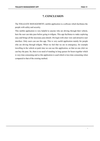 TOLLGATE MANAGEMENT APP PAGE 40
7. CONCLUSION
The TOLLGATE MANAGEMENT, mobile application is a software which facilitates the
people with safety and security.
This mobile application is very helpful to anyone who are driving through their vehicle,
here the user can take pass before going to tollgate. This app facilitates to make exploring
easy and brings all the necessary pass details .On login with clear view and attractive user
interface. Only users can use this app. This is very useful application mainly for people
who are driving through tollgate. When we feel that we are in emergency, for example
travelling in the vehicle at peek time we can use this application, so that on one click we
can buy the pass. So, there is no need of standing in long queues for hours together which
is very time consuming and so this application is used which is less time consuming when
compared to that of the existing method.
-
 
