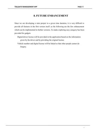 TOLLGATE MANAGEMENT APP PAGE 41
8. FUTURE ENHANCEMENT
Since we are developing a mini project in a given time duration, it is very difficult to
provide all features in the first version itself .so the following are the few enhancement
which can be implemented in further versions .To make exploring easy category has been
provided for gadgets
Digital driver license will be provided in the application based on the information
given by the driver and by providing the original license.

Vehicle number and digital license will be linked so that other people cannot do
forgery.
-
 