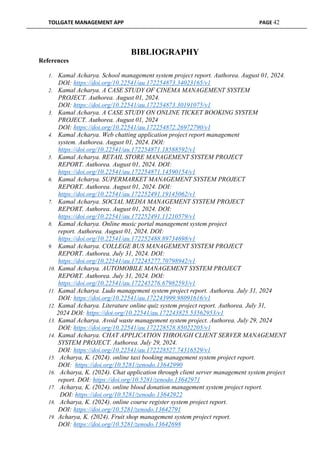 TOLLGATE MANAGEMENT APP PAGE 42
BIBLIOGRAPHY
References
1. Kamal Acharya. School management system project report. Authorea. August 01, 2024.
DOI: https://doi.org/10.22541/au.172254873.34023165/v1
2. Kamal Acharya. A CASE STUDY OF CINEMA MANAGEMENT SYSTEM
PROJECT. Authorea. August 01, 2024.
DOI: https://doi.org/10.22541/au.172254873.30191075/v1
3. Kamal Acharya. A CASE STUDY ON ONLINE TICKET BOOKING SYSTEM
PROJECT. Authorea. August 01, 2024
DOI: https://doi.org/10.22541/au.172254872.26972790/v1
4. Kamal Acharya. Web chatting application project report management
system. Authorea. August 01, 2024. DOI:
https://doi.org/10.22541/au.172254871.18588592/v1
5. Kamal Acharya. RETAIL STORE MANAGEMENT SYSTEM PROJECT
REPORT. Authorea. August 01, 2024. DOI:
https://doi.org/10.22541/au.172254871.14590154/v1
6. Kamal Acharya. SUPERMARKET MANAGEMENT SYSTEM PROJECT
REPORT. Authorea. August 01, 2024. DOI:
https://doi.org/10.22541/au.172252491.19145062/v1
7. Kamal Acharya. SOCIAL MEDIA MANAGEMENT SYSTEM PROJECT
REPORT. Authorea. August 01, 2024. DOI:
https://doi.org/10.22541/au.172252491.11210579/v1
8. Kamal Acharya. Online music portal management system project
report. Authorea. August 01, 2024. DOI:
https://doi.org/10.22541/au.172252488.89734698/v1
9. Kamal Acharya. COLLEGE BUS MANAGEMENT SYSTEM PROJECT
REPORT. Authorea. July 31, 2024. DOI:
https://doi.org/10.22541/au.172245277.70798942/v1
10. Kamal Acharya. AUTOMOBILE MANAGEMENT SYSTEM PROJECT
REPORT. Authorea. July 31, 2024. DOI:
https://doi.org/10.22541/au.172245276.67982593/v1
11. Kamal Acharya. Ludo management system project report. Authorea. July 31, 2024
DOI: https://doi.org/10.22541/au.172243999.98091616/v1
12. Kamal Acharya. Literature online quiz system project report. Authorea. July 31,
2024 DOI: https://doi.org/10.22541/au.172243825.53562953/v1
13. Kamal Acharya. Avoid waste management system project. Authorea. July 29, 2024
DOI: https://doi.org/10.22541/au.172228528.85022205/v1
14. Kamal Acharya. CHAT APPLICATION THROUGH CLIENT SERVER MANAGEMENT
SYSTEM PROJECT. Authorea. July 29, 2024.
DOI: https://doi.org/10.22541/au.172228527.74316529/v1
15. Acharya, K. (2024). online taxi booking management system project report.
DOI: https://doi.org/10.5281/zenodo.13642990
16. Acharya, K. (2024). Chat application through client server management system project
report. DOI: https://doi.org/10.5281/zenodo.13642971
17. Acharya, K. (2024). online blood donation management system project report.
DOI: https://doi.org/10.5281/zenodo.13642922
18. Acharya, K. (2024). online course register system project report.
DOI: https://doi.org/10.5281/zenodo.13642791
19. Acharya, K. (2024). Fruit shop management system project report.
DOI: https://doi.org/10.5281/zenodo.13642698
 