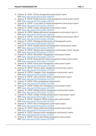TOLLGATE MANAGEMENT APP PAGE 43
20. Acharya, K. (2024). Toll tax management system project report.
DOI: https://doi.org/10.5281/zenodo.13642635
21. Acharya, K. (2024). Health insurance claim management system project report.
DOI: https://doi.org/10.5281/zenodo.13642551
22. Acharya, K. (2024). A case study of cinema management system project report.
DOI: https://doi.org/10.5281/zenodo.13642433
23. Acharya, K. (2024). Lundry management system project report.
DOI: https://doi.org/10.5281/zenodo.13642310
24. Acharya, K. (2024). Student information management system project report ii.
DOI: https://doi.org/10.5281/zenodo.13642142
25. Acharya, K. (2024). A case study of online ticket booking system project report.
DOI: https://doi.org/10.5281/zenodo.13641983
26. Acharya, K. (2024). Training and placement cell management system.
DOI: https://doi.org/10.5281/zenodo.13625502
27. Acharya, K. (2024). Graphical password management system project report.
DOI: https://doi.org/10.5281/zenodo.13625484
28. Acharya, K. (2024). Airplane game management system project report. Zenodo.
DOI: https://doi.org/10.5281/zenodo.13372675
29. Acharya, K. (2023). Room finder management system project report.
DOI: https://doi.org/10.5281/zenodo.13372710
30. Acharya, K. (2024). Bouncing ball content management system project report.
DOI: https://doi.org/10.5281/zenodo.13374350
31. Acharya, K. (2024). Clock report management system project report.
DOI: https://doi.org/10.5281/zenodo.13374306
32. Acharya, K. (2024). Tictactoe game management system project report.
DOI: https://doi.org/10.5281/zenodo.13374244
33. Acharya, K. (2024). Company visitor management system projec report.
DOI: https://doi.org/10.5281/zenodo.13372931
34. Acharya, K. (2024). A file system for mobile computing project report.
DOI: https://doi.org/10.5281/zenodo.13372919
35. Acharya, K. (2024). Clinic management system project.
DOI: https://doi.org/10.5281/zenodo.13372899
36. Acharya, K. (2024). Clothes store management system project report.
DOI: https://doi.org/10.5281/zenodo.13372884
37. Acharya, K. (2024). Student feedback management system project report.
DOI: https://doi.org/10.5281/zenodo.13372872
38. Acharya, K. (2024). College training and placement system project report.
DOI: https://doi.org/10.5281/zenodo.13372847
39. Acharya, K. (2024). Telephone billing system project report project.
DOI: https://doi.org/10.5281/zenodo.13372841
40. Acharya, K. (2023). Soccer management system report project.
DOI: https://doi.org/10.5281/zenodo.13372825
41. Acharya, K. (2022). Online auditorium booking system project report.
DOI: https://doi.org/10.5281/zenodo.13372817
42. Acharya, K. (2022). Expense tracker management system project report.
DOI: https://doi.org/10.5281/zenodo.13372807
43. Acharya, K. (2024). Flower shop billing management system project.
DOI: https://doi.org/10.5281/zenodo.13372804
 