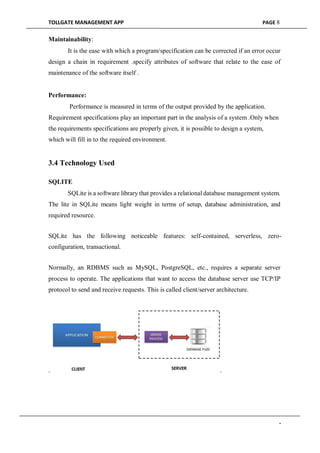 TOLLGATE MANAGEMENT APP PAGE 8
Maintainability:
It is the ease with which a program/specification can be corrected if an error occur
design a chain in requirement .specify attributes of software that relate to the ease of
maintenance of the software itself .
Performance:
Performance is measured in terms of the output provided by the application.
Requirement specifications play an important part in the analysis of a system .Only when
the requirements specifications are properly given, it is possible to design a system,
which will fill in to the required environment.
3.4 Technology Used
SQLITE
SQLite is a software library that provides a relational database management system.
The lite in SQLite means light weight in terms of setup, database administration, and
required resource.
SQLite has the following noticeable features: self-contained, serverless, zero-
configuration, transactional.
Normally, an RDBMS such as MySQL, PostgreSQL, etc., requires a separate server
process to operate. The applications that want to access the database server use TCP/IP
protocol to send and receive requests. This is called client/server architecture.
. .
-
 