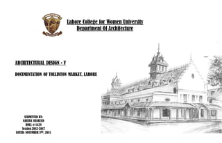 Lahore College for Women University
Department Of Architecture
ARCHITECTURAL DESIGN - V
DOCUMENTATION OF TOLLINTON MARKET, LAHORE
SUBMITTED BY:
KHIZRA SHAHZAD
ROLL # 1428
Session 2012-2017
DATED: NOVEMBER 3RD, 2015
 