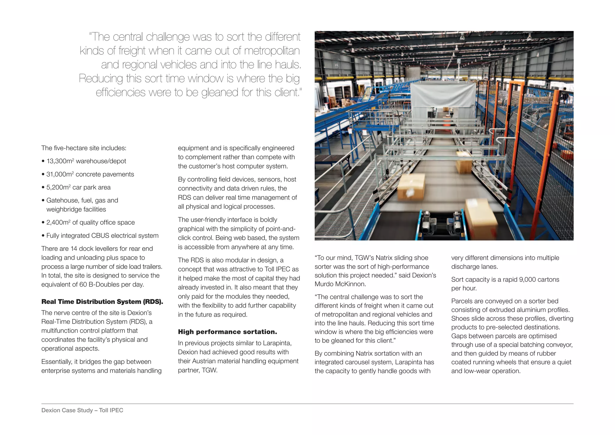 “The central challenge was to sort the different
             kinds of freight when it came out of metropolitan
                  and regional vehicles and into the line hauls.
             Reducing this sort time window is where the big
                 efficiencies were to be gleaned for this client.”



The five-hectare site includes:                 equipment and is specifically engineered
                                                to complement rather than compete with
• 13,300m2 warehouse/depot
                                                the customer’s host computer system.
• 31,000m2 concrete pavements
                                                By controlling field devices, sensors, host
• 5,200m2 car park area                         connectivity and data driven rules, the
•  atehouse, fuel, gas and
  G                                             RDS can deliver real time management of
  weighbridge facilities                        all physical and logical processes.

• 2,400m2 of quality office space               The user-friendly interface is boldly
                                                graphical with the simplicity of point-and-
• Fully integrated CBUS electrical system       click control. Being web based, the system
There are 14 dock levellers for rear end        is accessible from anywhere at any time.
loading and unloading plus space to             The RDS is also modular in design, a             “To our mind, TGW’s Natrix sliding shoe        very different dimensions into multiple
process a large number of side load trailers.   concept that was attractive to Toll IPEC as      sorter was the sort of high-performance        discharge lanes.
In total, the site is designed to service the   it helped make the most of capital they had      solution this project needed.” said Dexion’s
                                                                                                                                                Sort capacity is a rapid 9,000 cartons
equivalent of 60 B-Doubles per day.                                                              Murdo McKinnon.
                                                already invested in. It also meant that they                                                    per hour.
                                                only paid for the modules they needed,           “The central challenge was to sort the
Real Time Distribution System (RDS).                                                                                                            Parcels are conveyed on a sorter bed
                                                with the flexibility to add further capability   different kinds of freight when it came out
The nerve centre of the site is Dexion’s                                                                                                        consisting of extruded aluminium profiles.
                                                in the future as required.                       of metropolitan and regional vehicles and
Real-Time Distribution System (RDS), a                                                                                                          Shoes slide across these profiles, diverting
                                                                                                 into the line hauls. Reducing this sort time
                                                                                                                                                products to pre-selected destinations.
multifunction control platform that             High performance sortation.                      window is where the big efficiencies were
                                                                                                                                                Gaps between parcels are optimised
coordinates the facility’s physical and                                                          to be gleaned for this client.”
                                                In previous projects similar to Larapinta,                                                      through use of a special batching conveyor,
operational aspects.
                                                Dexion had achieved good results with            By combining Natrix sortation with an          and then guided by means of rubber
Essentially, it bridges the gap between         their Austrian material handling equipment       integrated carousel system, Larapinta has      coated running wheels that ensure a quiet
enterprise systems and materials handling       partner, TGW.                                    the capacity to gently handle goods with       and low-wear operation.




Dexion Case Study – Toll IPEC
 