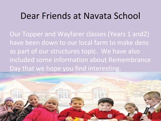 Dear Friends at Navata School
Our Topper and Wayfarer classes (Years 1 and2)
have been down to our local farm to make dens
as part of our structures topic. We have also
included some information about Remembrance
Day that we hope you find interesting.
 