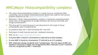 MHC(Major Histocompatibility complex)
 The major Histocompatibility complex is a large locus on vertebrates DNA
containing a set of closely linked polymorphic genes that code for cell surface
proteins essential for the adaptive immune system.
 Definition:-”Major Histocompatibility complex is membrane attached protein
which work on recognization of antigen between self and non self body and
antigen presentation”.
 This locus got its name because it was discovered in the study of tissue
compatibility upon transplantation.
 Its products play role in discriminating self /non-self.
 Participant in both humoral and cell- mediated immunity.
 MHC act as antigen presenting structures.
 In human MHC is found in chromosome 6 referred to as HLA complex
 In mice MHC is found on chromosome 17 referred to as H-2 complex.
 MHC molecules always recognize only T lymphocytes .The two types of MHC are
worked in immunity.T helper cell recognized by MHC molecules 2,and T cytotoxic
cells are recognized by MHC 1 molecules.
 