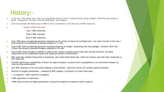 History:-
 In the mid -1930 ,Peter Gorer who was using inbred strains of mice to identify blood –group antigens, identified four groups of
genes , designantes 1throug 4 ,that encoded blood – cell antigens.
 Snell was awarded the Nobel prize in1980 for their contribution to the discovery of MHC molecules.
 Classes of MHC moecules:-
class 1 MHC molecules
Class II MHC moecules
Class III MHC molecules
 Class 1MHC genes encoded glycoproteins expressed on the surface of nearly all nucleated cells ; the major function of the class 1
Gene products is presentation of peptide antigens to Tc cells .
 Class II MHC Gene encoded glycoproteins expressed primarily on antigen- presenting cells (macrophages , dendritic ND B cells
),where they present processed antigenic peptides to TH cells
 Class III MHC Gene encoded,in addition to other prody, various secreted proteins that have immune functions, including
components of the complement system and molecuy involved in inflammation.
 MHC molecules mediate interactions of leukocytes ,also called white blood cells ,which are immune cells,with other leukocytes or
with body cells.
 The MHC determines compatibility of donors for organ transplant ,as well as one’s susceptibility to an autoimmune disease via
cross-reacting immunization.
 Each MHC molecule on the cell surface displays a small peptide , molecular fraction of a protein,called an epitope.
 Diversity of antigen presentation , mediated by MHC antigens ,is attained in at least three ways:-
 1. an organism ‘s MHC repertoire is poygenic
 2.MHc expression is codominant
 3.MHC Gene variants are highly polymorphic varying from organism to organism within a species.
 