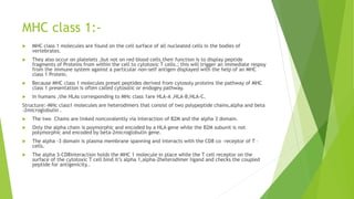 MHC class 1:-
 MHC class 1 molecules are found on the cell surface of all nucleated cells in the bodies of
vertebrates.
 They also occur on platelets ,but not on red blood cells.their function is to display peptide
fragments of Proteins from within the cell to cytotoxic T cells.; this will trigger an immediate respoy
from the immune system against a particular non-self antigen displayed with the help of an MHC
class 1 Protein.
 Because MHC class 1 molecules preset peptides derived from cytosoly proteins the pathway of MHC
class 1 presentation is often called cytosolic or endogey pathway.
 In humans ,the HLAs corresponding to MHc class 1are HLA-A ,HLA-B,HLA-C.
Structure:-MHc class1 molecules are heterodimers that consist of two polypeptide chains,alpha and beta
-2microglobulin .
 The two Chains are linked noncovalently via interaction of B2M and the alpha 3 domain.
 Only the alpha chain is poymorphic and encoded by a HLA gene while the B2M subunit is not
polymorphic and encoded by beta-2microglobulin gene.
 The alpha -3 domain is plasma membrane spanning and interacts with the CD8 co –receptor of T –
cells.
 The alpha 3-CD8interaction holds the MHC 1 molecule in place while the T cell receptor on the
surface of the cytotoxic T cell bind it’s alpha 1,alpha-2heterodimer ligand and checks the coupled
peptide for antigenicity..
 