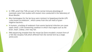  In 1998 ,proof that TLRs are part of the normal immune physiology of
mammals came from studies with mutant mice conducted in the laboratory of
Bruce Beutler.
 Mice homozygous for the lps locus were resistant to lipopolysaccharide (LPS
),also known as endotoxin , which comes from the cell walls of gram –
negative bacteria .
 In humans ,a buildup of endotoxin from severe bacterial infection can cause
septic shock ,a life threatening condition in which vital organs such as the
brain ,heart ,kidney ,liver may fail.
 DNA sequencing revealed that the mouse lps Gene encoded a mutant form of
a Toll-like receptor,TLR,which differed from the normal form by a single
amino acid.
 