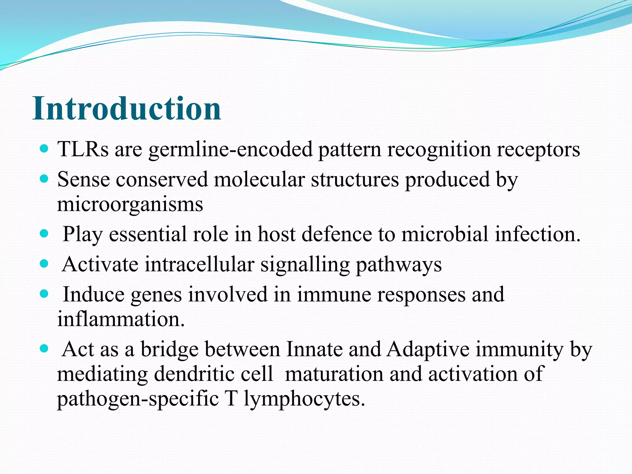 Introduction
 TLRs are germline-encoded pattern recognition receptors
 Sense conserved molecular structures produced by
    microorganisms
    Play essential role in host defence to microbial infection.
    Activate intracellular signalling pathways
    Induce genes involved in immune responses and
    inflammation.
    Act as a bridge between Innate and Adaptive immunity by
    mediating dendritic cell maturation and activation of
    pathogen-specific T lymphocytes.
 