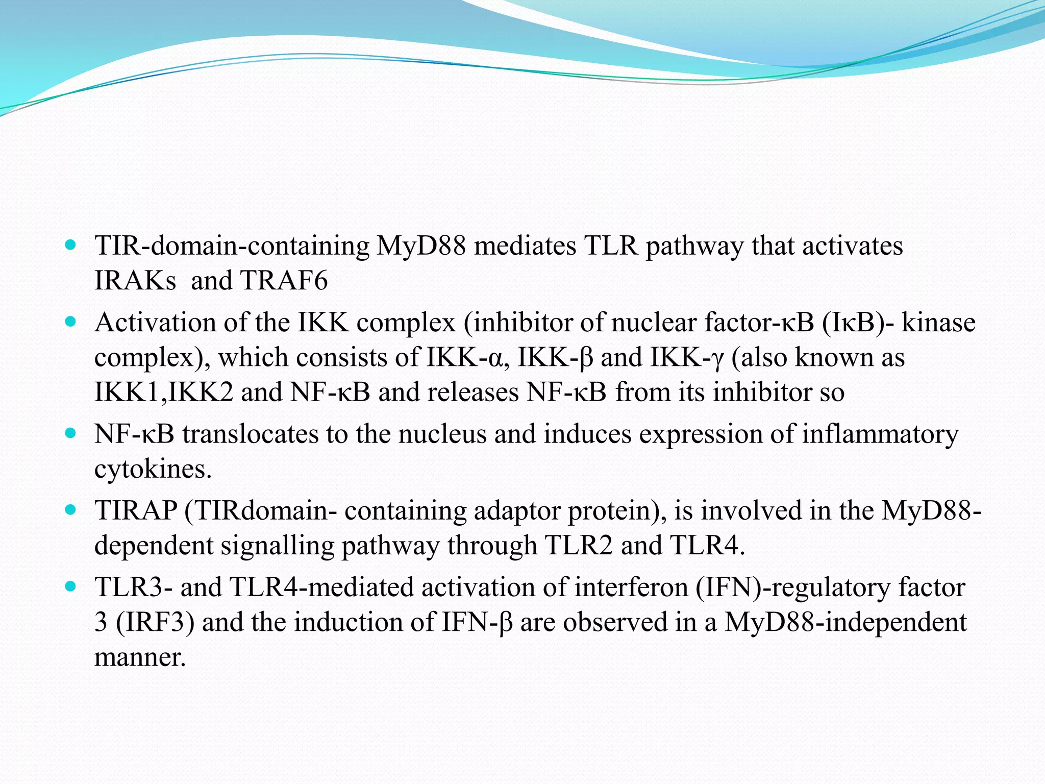  TIR-domain-containing MyD88 mediates TLR pathway that activates
    IRAKs and TRAF6
   Activation of the IKK complex (inhibitor of nuclear factor-κB (IκB)- kinase
    complex), which consists of IKK-α, IKK-β and IKK-γ (also known as
    IKK1,IKK2 and NF-κB and releases NF-κB from its inhibitor so
   NF-κB translocates to the nucleus and induces expression of inflammatory
    cytokines.
   TIRAP (TIRdomain- containing adaptor protein), is involved in the MyD88-
    dependent signalling pathway through TLR2 and TLR4.
   TLR3- and TLR4-mediated activation of interferon (IFN)-regulatory factor
    3 (IRF3) and the induction of IFN-β are observed in a MyD88-independent
    manner.
 