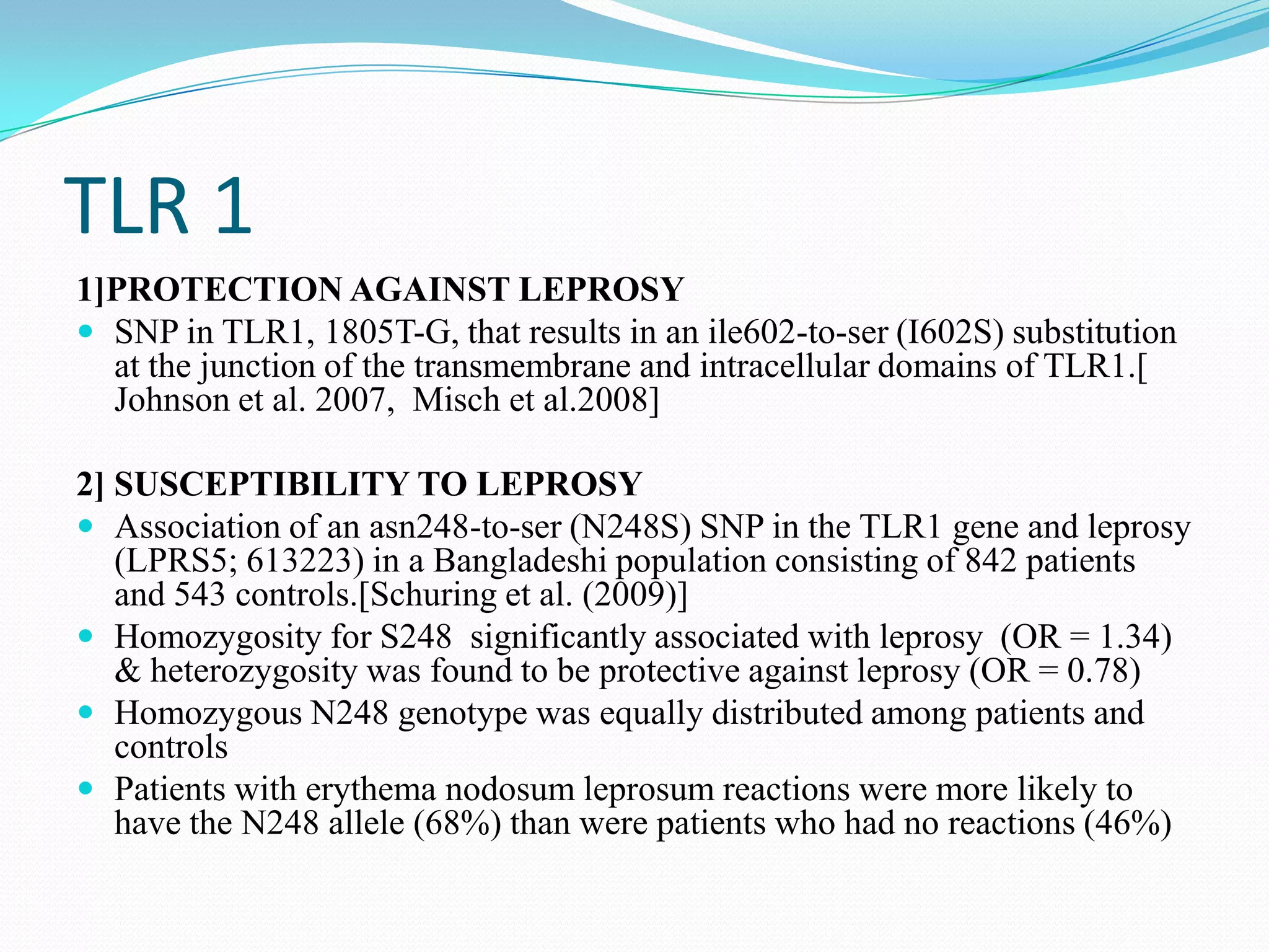 TLR 1
1]PROTECTION AGAINST LEPROSY
 SNP in TLR1, 1805T-G, that results in an ile602-to-ser (I602S) substitution
  at the junction of the transmembrane and intracellular domains of TLR1.[
  Johnson et al. 2007, Misch et al.2008]

2] SUSCEPTIBILITY TO LEPROSY
 Association of an asn248-to-ser (N248S) SNP in the TLR1 gene and leprosy
   (LPRS5; 613223) in a Bangladeshi population consisting of 842 patients
   and 543 controls.[Schuring et al. (2009)]
 Homozygosity for S248 significantly associated with leprosy (OR = 1.34)
   & heterozygosity was found to be protective against leprosy (OR = 0.78)
 Homozygous N248 genotype was equally distributed among patients and
   controls
 Patients with erythema nodosum leprosum reactions were more likely to
   have the N248 allele (68%) than were patients who had no reactions (46%)
 