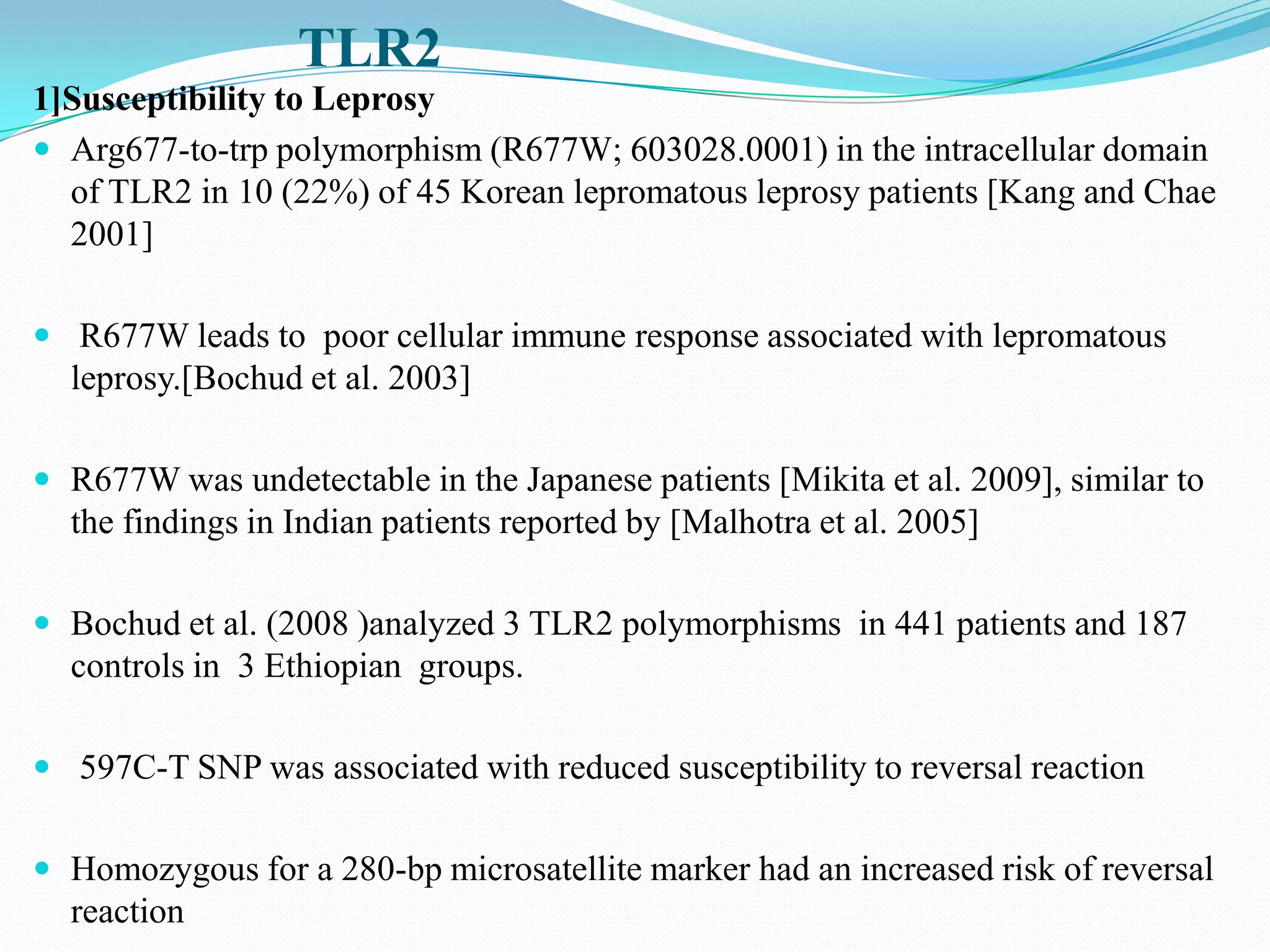 TLR2
1]Susceptibility to Leprosy
 Arg677-to-trp polymorphism (R677W; 603028.0001) in the intracellular domain
  of TLR2 in 10 (22%) of 45 Korean lepromatous leprosy patients [Kang and Chae
  2001]

 R677W leads to poor cellular immune response associated with lepromatous
  leprosy.[Bochud et al. 2003]

 R677W was undetectable in the Japanese patients [Mikita et al. 2009], similar to
  the findings in Indian patients reported by [Malhotra et al. 2005]

 Bochud et al. (2008 )analyzed 3 TLR2 polymorphisms in 441 patients and 187
  controls in 3 Ethiopian groups.

 597C-T SNP was associated with reduced susceptibility to reversal reaction


 Homozygous for a 280-bp microsatellite marker had an increased risk of reversal
  reaction
 