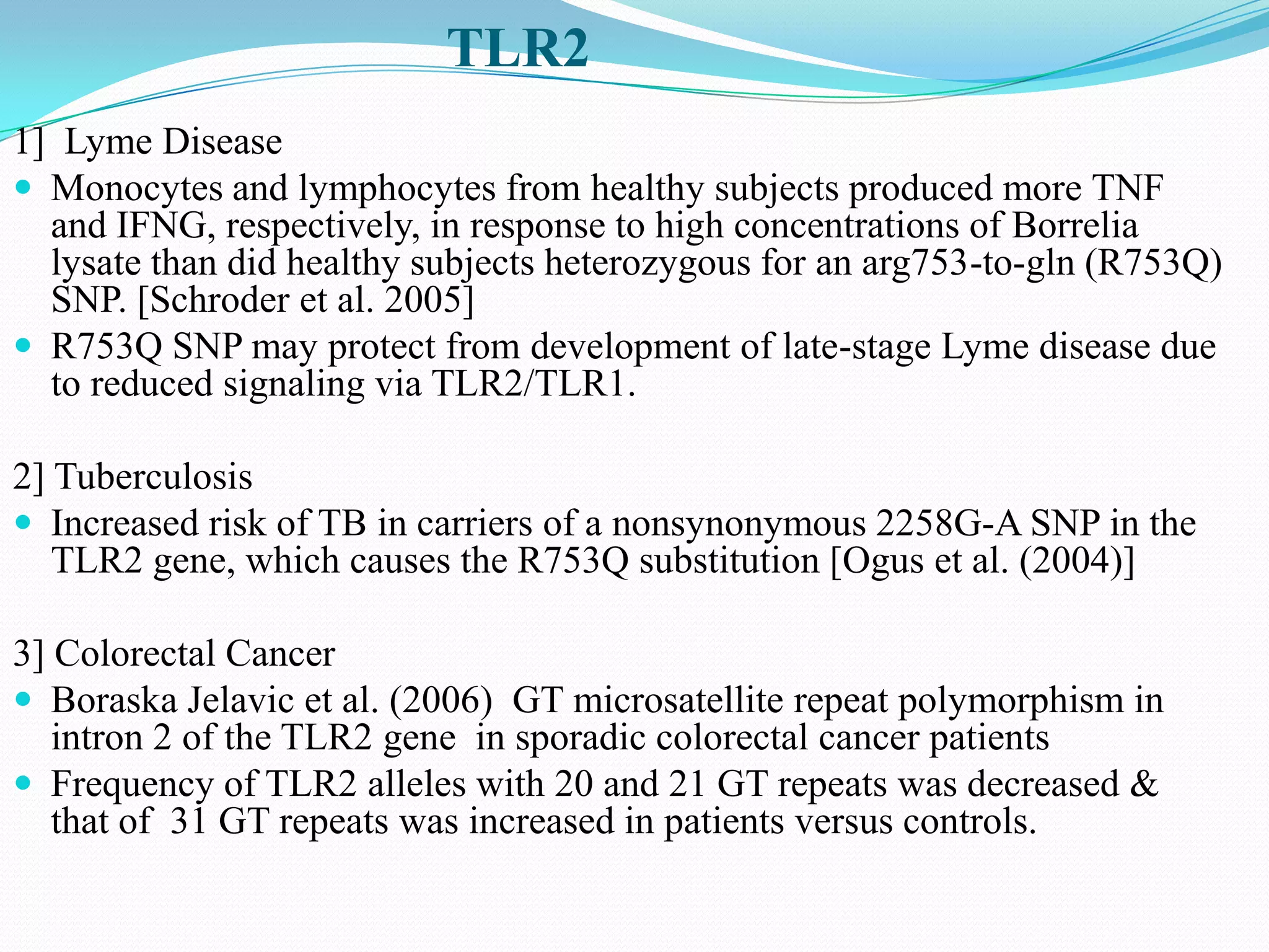 TLR2
1] Lyme Disease
 Monocytes and lymphocytes from healthy subjects produced more TNF
  and IFNG, respectively, in response to high concentrations of Borrelia
  lysate than did healthy subjects heterozygous for an arg753-to-gln (R753Q)
  SNP. [Schroder et al. 2005]
 R753Q SNP may protect from development of late-stage Lyme disease due
  to reduced signaling via TLR2/TLR1.

2] Tuberculosis
 Increased risk of TB in carriers of a nonsynonymous 2258G-A SNP in the
   TLR2 gene, which causes the R753Q substitution [Ogus et al. (2004)]

3] Colorectal Cancer
 Boraska Jelavic et al. (2006) GT microsatellite repeat polymorphism in
   intron 2 of the TLR2 gene in sporadic colorectal cancer patients
 Frequency of TLR2 alleles with 20 and 21 GT repeats was decreased &
   that of 31 GT repeats was increased in patients versus controls.
 