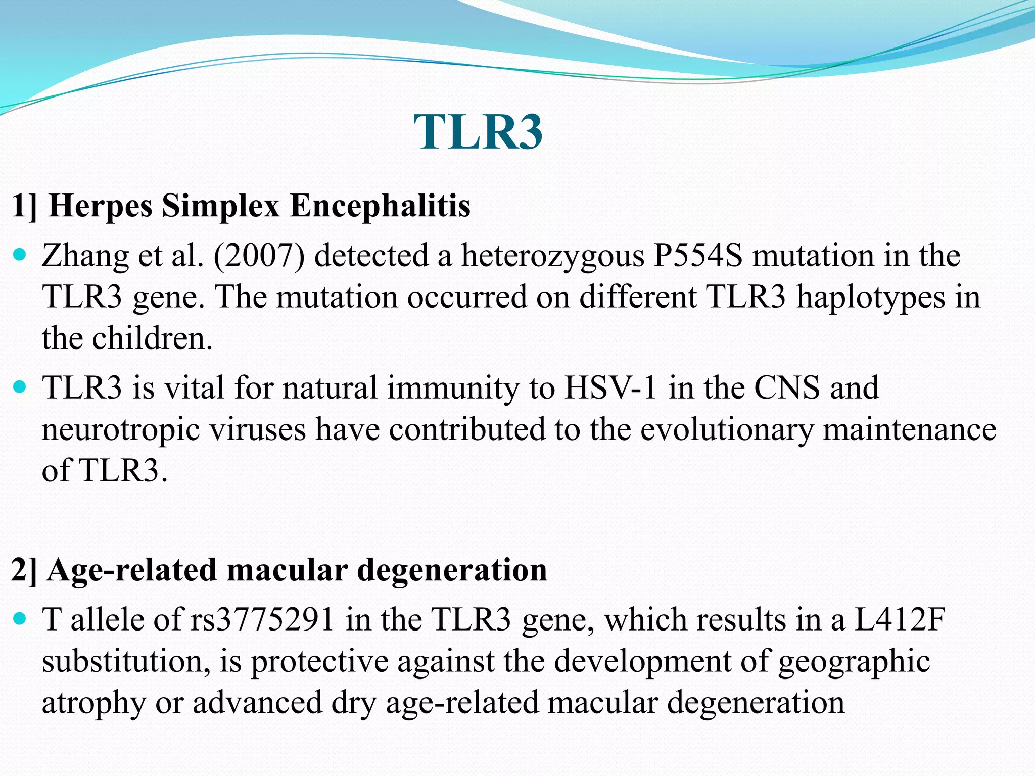TLR3
1] Herpes Simplex Encephalitis
 Zhang et al. (2007) detected a heterozygous P554S mutation in the
  TLR3 gene. The mutation occurred on different TLR3 haplotypes in
  the children.
 TLR3 is vital for natural immunity to HSV-1 in the CNS and
  neurotropic viruses have contributed to the evolutionary maintenance
  of TLR3.

2] Age-related macular degeneration
 T allele of rs3775291 in the TLR3 gene, which results in a L412F
  substitution, is protective against the development of geographic
  atrophy or advanced dry age-related macular degeneration
 