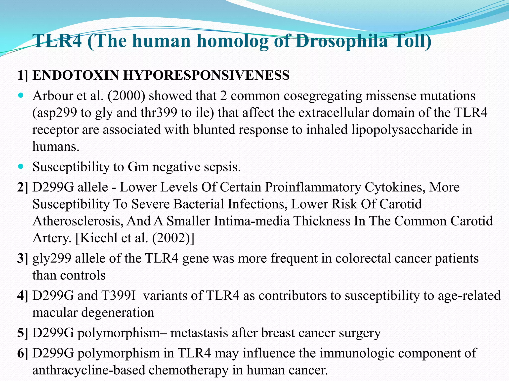 TLR4 (The human homolog of Drosophila Toll)
1] ENDOTOXIN HYPORESPONSIVENESS
 Arbour et al. (2000) showed that 2 common cosegregating missense mutations
   (asp299 to gly and thr399 to ile) that affect the extracellular domain of the TLR4
   receptor are associated with blunted response to inhaled lipopolysaccharide in
   humans.
 Susceptibility to Gm negative sepsis.
2] D299G allele - Lower Levels Of Certain Proinflammatory Cytokines, More
   Susceptibility To Severe Bacterial Infections, Lower Risk Of Carotid
   Atherosclerosis, And A Smaller Intima-media Thickness In The Common Carotid
   Artery. [Kiechl et al. (2002)]
3] gly299 allele of the TLR4 gene was more frequent in colorectal cancer patients
   than controls
4] D299G and T399I variants of TLR4 as contributors to susceptibility to age-related
   macular degeneration
5] D299G polymorphism– metastasis after breast cancer surgery
6] D299G polymorphism in TLR4 may influence the immunologic component of
   anthracycline-based chemotherapy in human cancer.
 