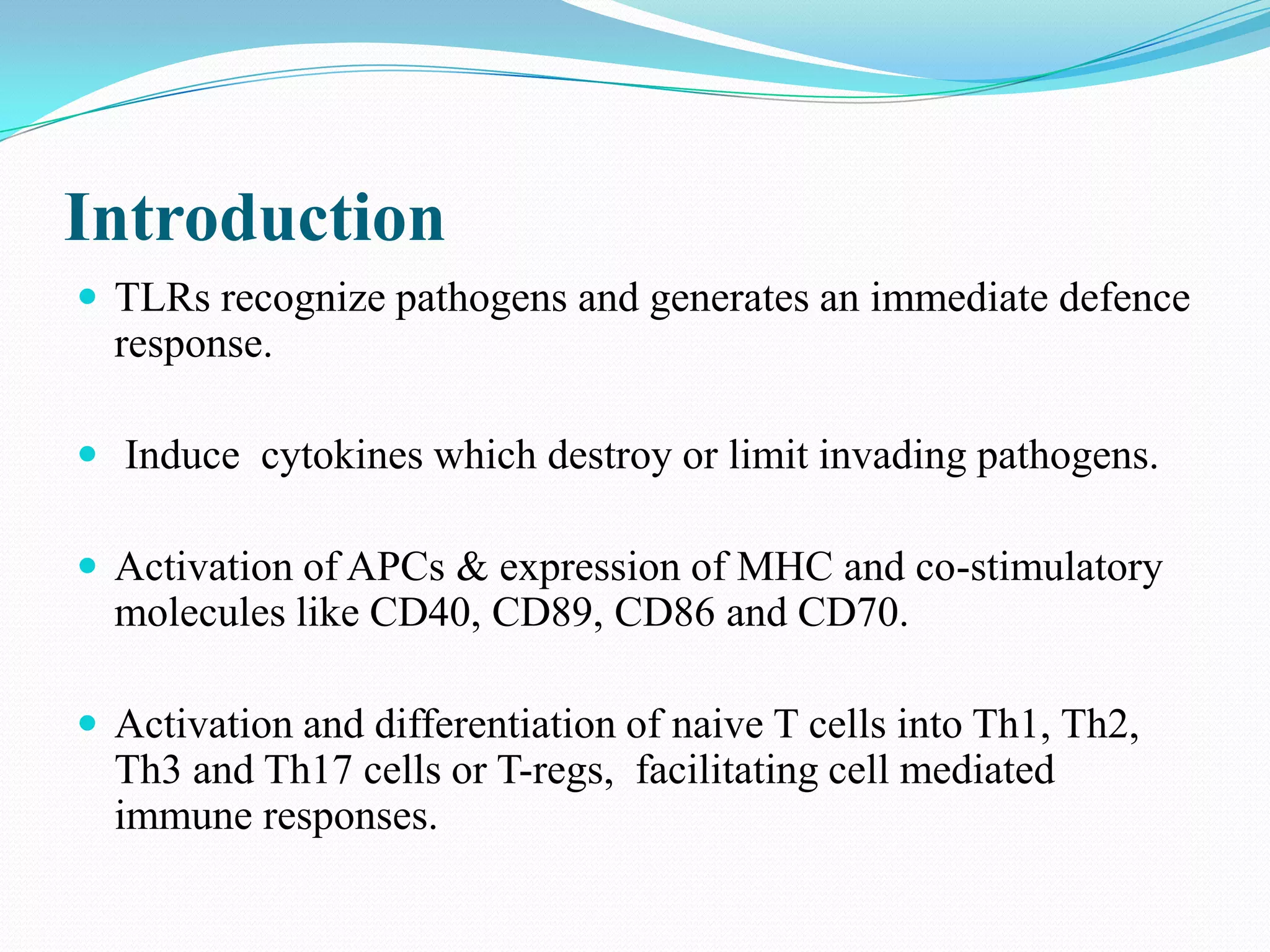 Introduction
 TLRs recognize pathogens and generates an immediate defence
  response.

 Induce cytokines which destroy or limit invading pathogens.

 Activation of APCs & expression of MHC and co-stimulatory
  molecules like CD40, CD89, CD86 and CD70.

 Activation and differentiation of naive T cells into Th1, Th2,
  Th3 and Th17 cells or T-regs, facilitating cell mediated
  immune responses.
 
