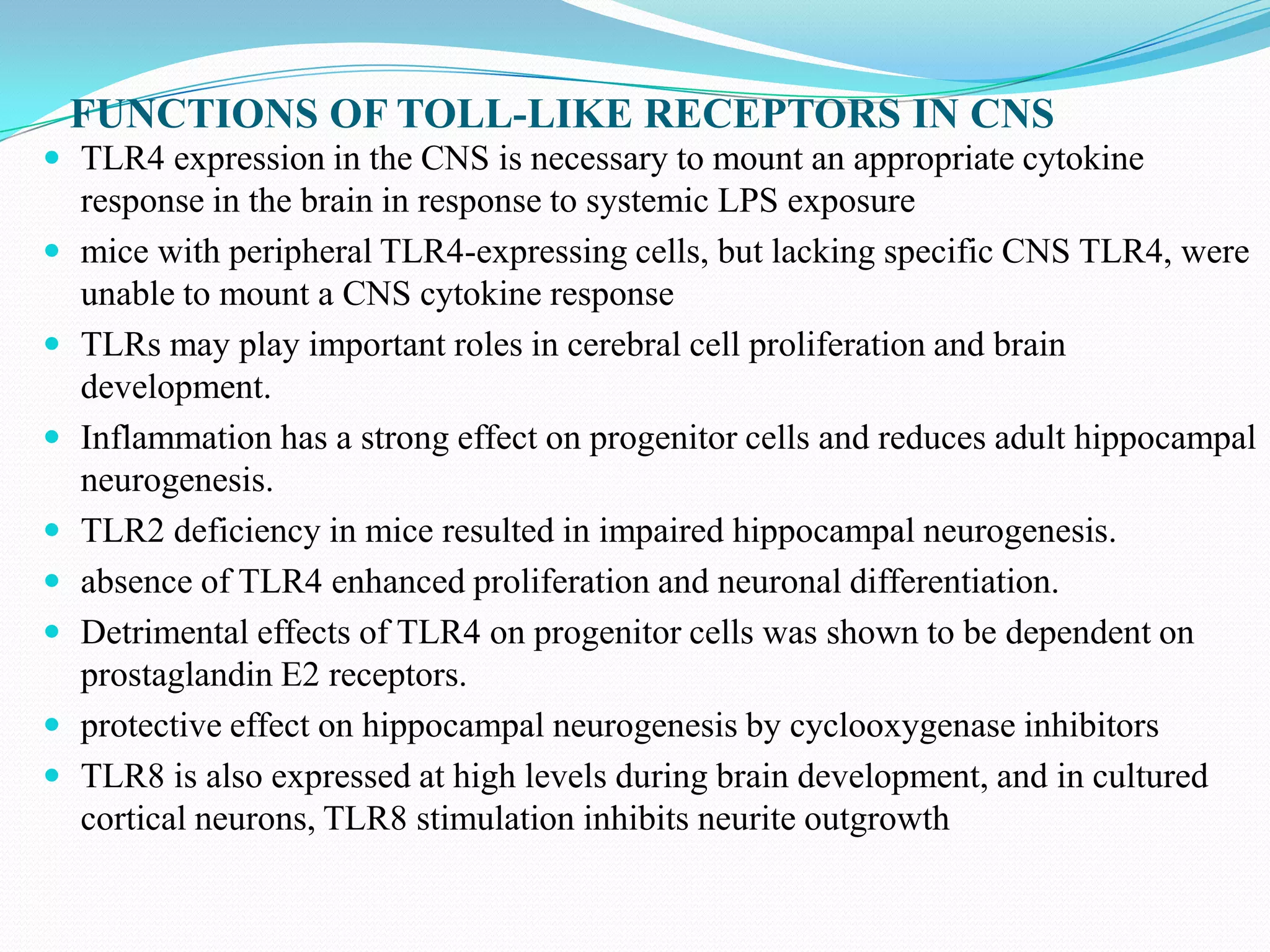 FUNCTIONS OF TOLL-LIKE RECEPTORS IN CNS
 TLR4 expression in the CNS is necessary to mount an appropriate cytokine
    response in the brain in response to systemic LPS exposure
   mice with peripheral TLR4-expressing cells, but lacking specific CNS TLR4, were
    unable to mount a CNS cytokine response
   TLRs may play important roles in cerebral cell proliferation and brain
    development.
   Inflammation has a strong effect on progenitor cells and reduces adult hippocampal
    neurogenesis.
   TLR2 deficiency in mice resulted in impaired hippocampal neurogenesis.
   absence of TLR4 enhanced proliferation and neuronal differentiation.
   Detrimental effects of TLR4 on progenitor cells was shown to be dependent on
    prostaglandin E2 receptors.
   protective effect on hippocampal neurogenesis by cyclooxygenase inhibitors
   TLR8 is also expressed at high levels during brain development, and in cultured
    cortical neurons, TLR8 stimulation inhibits neurite outgrowth
 