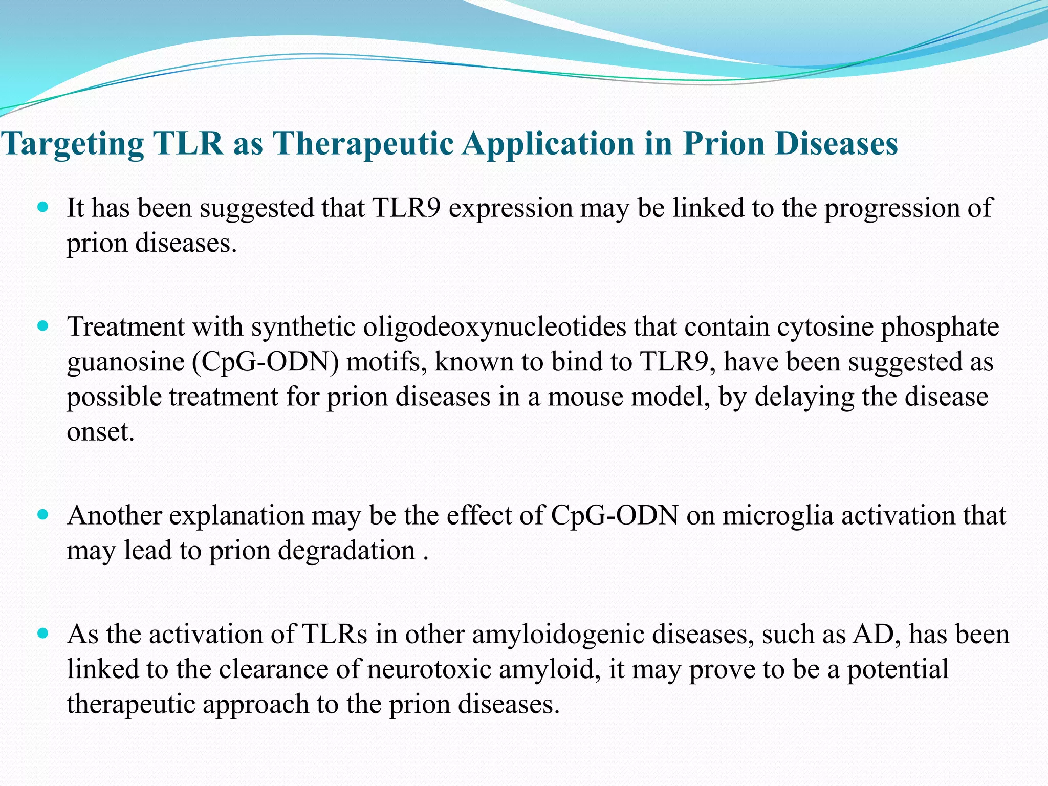 Targeting TLR as Therapeutic Application in Prion Diseases
   It has been suggested that TLR9 expression may be linked to the progression of
    prion diseases.

   Treatment with synthetic oligodeoxynucleotides that contain cytosine phosphate
    guanosine (CpG-ODN) motifs, known to bind to TLR9, have been suggested as
    possible treatment for prion diseases in a mouse model, by delaying the disease
    onset.

   Another explanation may be the effect of CpG-ODN on microglia activation that
    may lead to prion degradation .

   As the activation of TLRs in other amyloidogenic diseases, such as AD, has been
    linked to the clearance of neurotoxic amyloid, it may prove to be a potential
    therapeutic approach to the prion diseases.
 