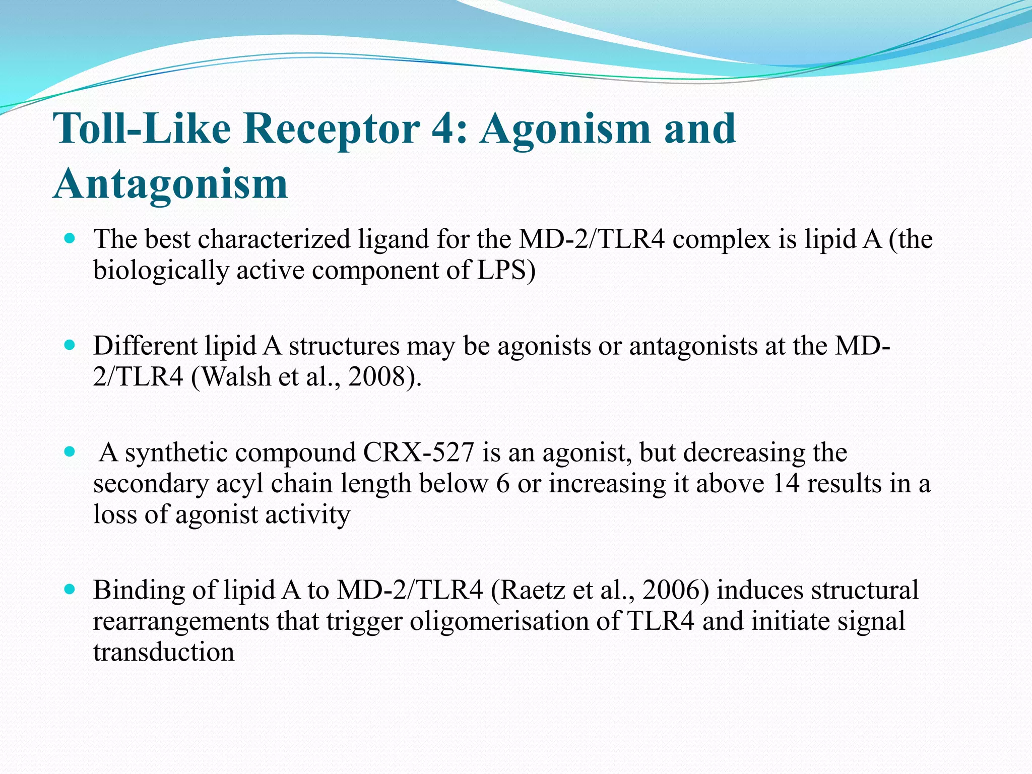 Toll-Like Receptor 4: Agonism and
Antagonism
 The best characterized ligand for the MD-2/TLR4 complex is lipid A (the
  biologically active component of LPS)

 Different lipid A structures may be agonists or antagonists at the MD-
  2/TLR4 (Walsh et al., 2008).

 A synthetic compound CRX-527 is an agonist, but decreasing the
  secondary acyl chain length below 6 or increasing it above 14 results in a
  loss of agonist activity

 Binding of lipid A to MD-2/TLR4 (Raetz et al., 2006) induces structural
  rearrangements that trigger oligomerisation of TLR4 and initiate signal
  transduction
 