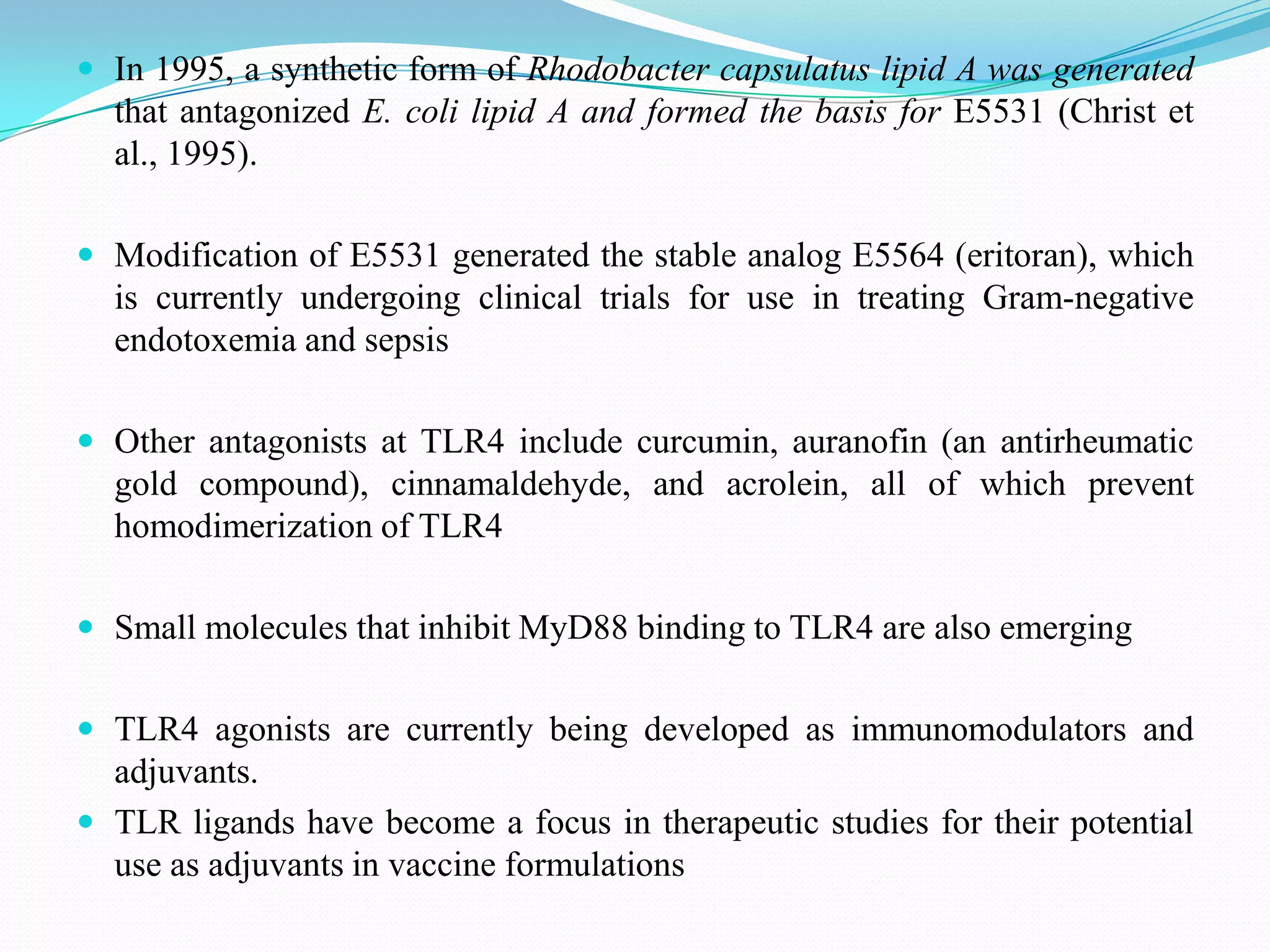  In 1995, a synthetic form of Rhodobacter capsulatus lipid A was generated
  that antagonized E. coli lipid A and formed the basis for E5531 (Christ et
  al., 1995).

 Modification of E5531 generated the stable analog E5564 (eritoran), which
  is currently undergoing clinical trials for use in treating Gram-negative
  endotoxemia and sepsis

 Other antagonists at TLR4 include curcumin, auranofin (an antirheumatic
  gold compound), cinnamaldehyde, and acrolein, all of which prevent
  homodimerization of TLR4

 Small molecules that inhibit MyD88 binding to TLR4 are also emerging


 TLR4 agonists are currently being developed as immunomodulators and
  adjuvants.
 TLR ligands have become a focus in therapeutic studies for their potential
  use as adjuvants in vaccine formulations
 