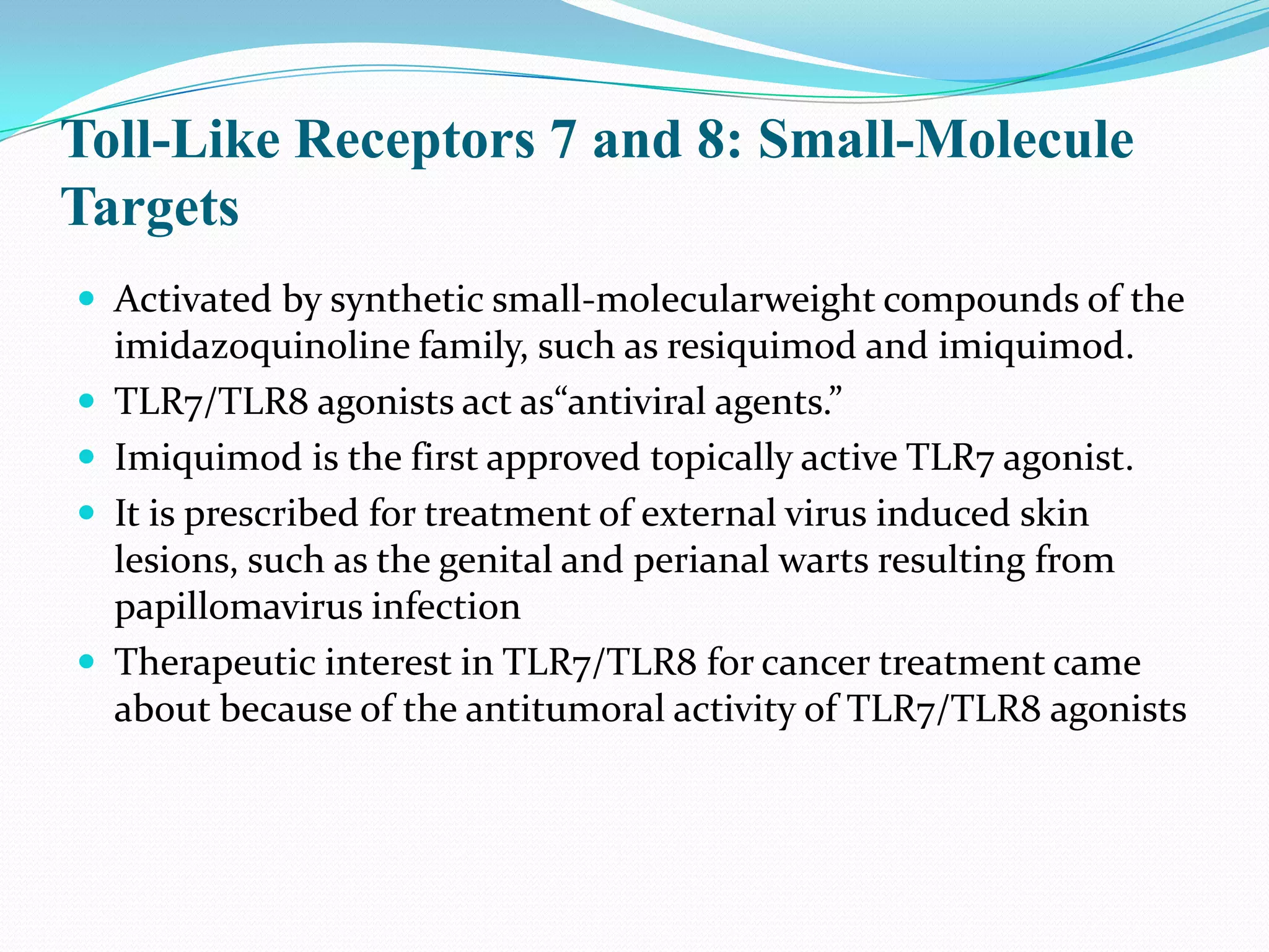 Toll-Like Receptors 7 and 8: Small-Molecule
Targets
 Activated by synthetic small-molecularweight compounds of the
    imidazoquinoline family, such as resiquimod and imiquimod.
   TLR7/TLR8 agonists act as“antiviral agents.”
   Imiquimod is the first approved topically active TLR7 agonist.
   It is prescribed for treatment of external virus induced skin
    lesions, such as the genital and perianal warts resulting from
    papillomavirus infection
   Therapeutic interest in TLR7/TLR8 for cancer treatment came
    about because of the antitumoral activity of TLR7/TLR8 agonists
 
