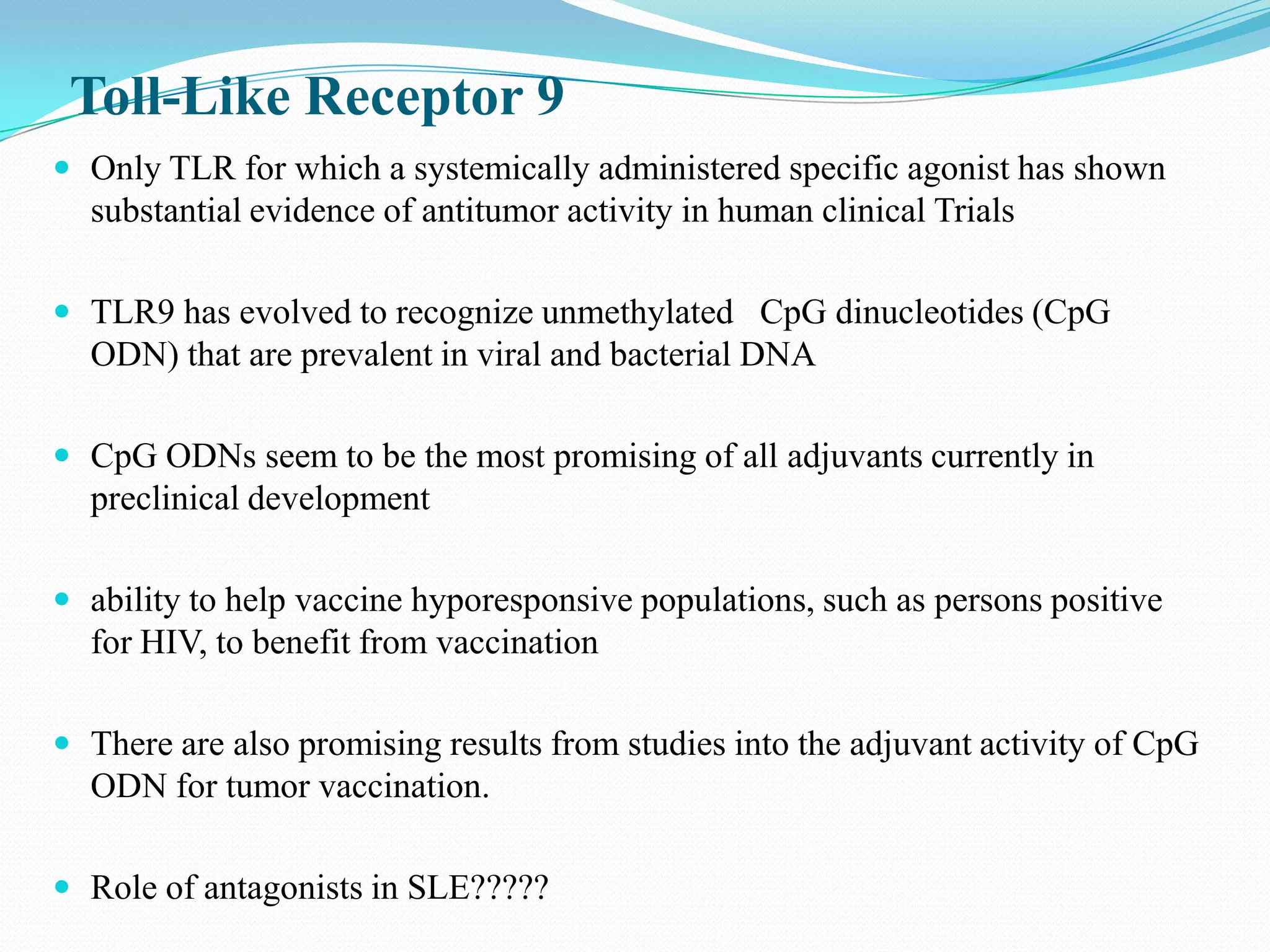 Toll-Like Receptor 9
 Only TLR for which a systemically administered specific agonist has shown
  substantial evidence of antitumor activity in human clinical Trials

 TLR9 has evolved to recognize unmethylated CpG dinucleotides (CpG
  ODN) that are prevalent in viral and bacterial DNA

 CpG ODNs seem to be the most promising of all adjuvants currently in
  preclinical development

 ability to help vaccine hyporesponsive populations, such as persons positive
  for HIV, to benefit from vaccination

 There are also promising results from studies into the adjuvant activity of CpG
  ODN for tumor vaccination.

 Role of antagonists in SLE?????
 