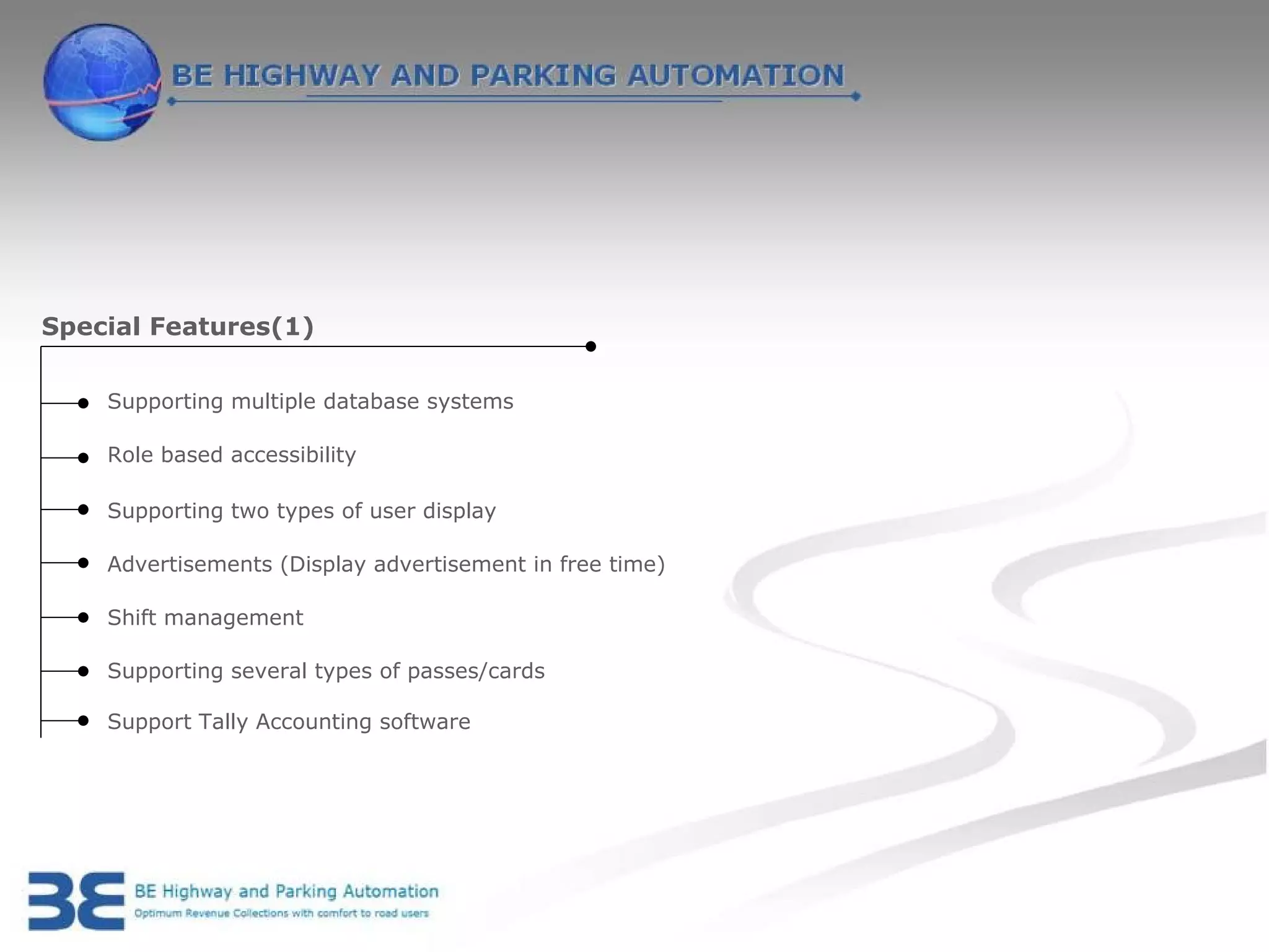 Special Features(1)

    Supporting multiple database systems

    Role based accessibility

    Supporting two types of user display

    Advertisements (Display advertisement in free time)

    Shift management

    Supporting several types of passes/cards

    Support Tally Accounting software
 