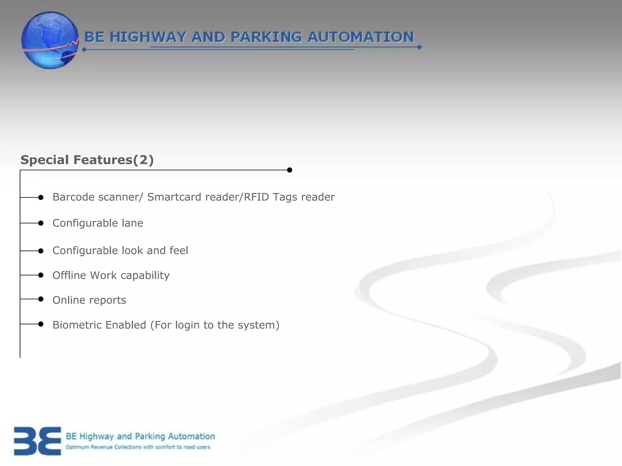 Special Features(2)


    Barcode scanner/ Smartcard reader/RFID Tags reader

    Configurable lane

    Configurable look and feel

    Offline Work capability

    Online reports

    Biometric Enabled (For login to the system)
 