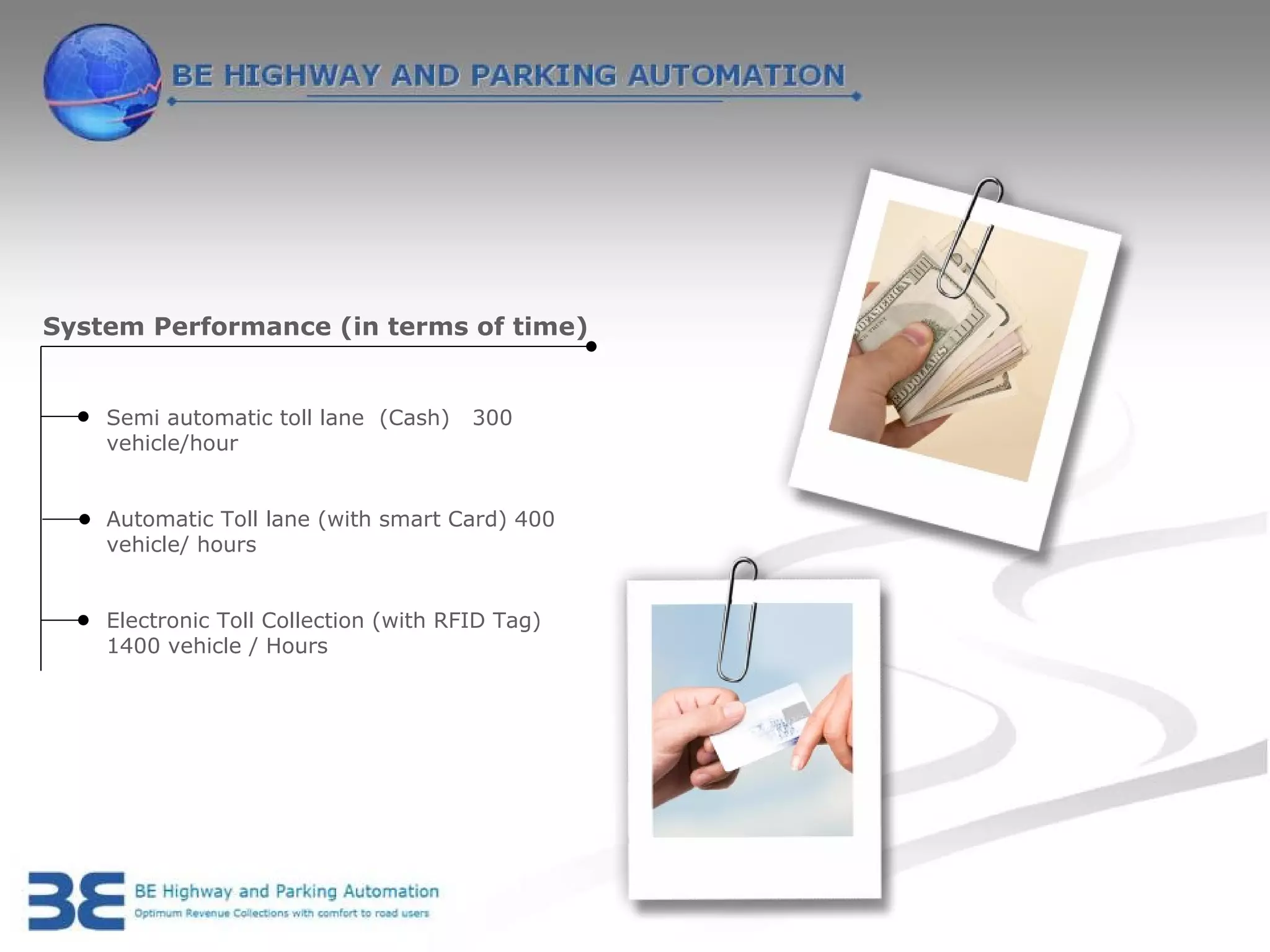 System Performance (in terms of time)


    Semi automatic toll lane (Cash)    300
    vehicle/hour


    Automatic Toll lane (with smart Card) 400
    vehicle/ hours


    Electronic Toll Collection (with RFID Tag)
    1400 vehicle / Hours
 