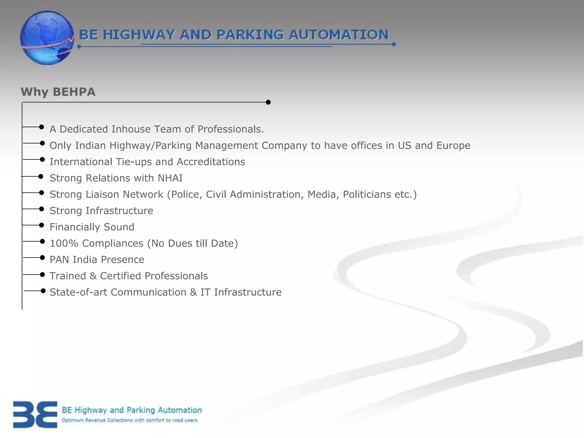 Why BEHPA


   A Dedicated Inhouse Team of Professionals.
   Only Indian Highway/Parking Management Company to have offices in US and Europe
   International Tie-ups and Accreditations
   Strong Relations with NHAI
   Strong Liaison Network (Police, Civil Administration, Media, Politicians etc.)
   Strong Infrastructure
   Financially Sound
   100% Compliances (No Dues till Date)
   PAN India Presence
   Trained & Certified Professionals
   State-of-art Communication & IT Infrastructure
 