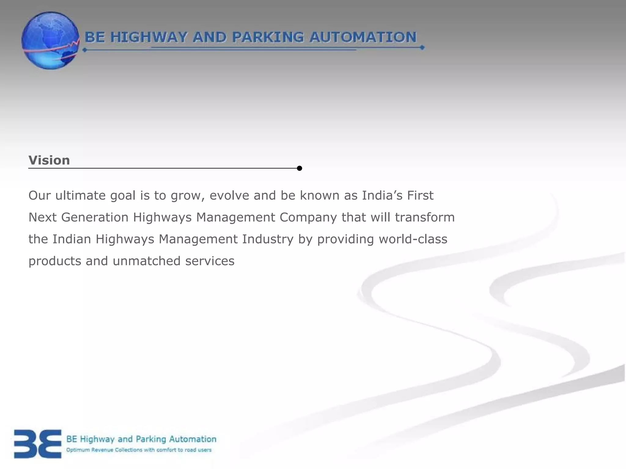 Vision

Our ultimate goal is to grow, evolve and be known as India’s First
Next Generation Highways Management Company that will transform
the Indian Highways Management Industry by providing world-class
products and unmatched services
 