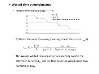  Wasted time at merging area
• number of merging points = (T −N)
• By Little’s theorem, the average waiting time in the system tsys(λ)
• The average wasted time of a driver at a merging point is the
difference between tsys and the time he or she would spend on a
normal lane 1/μ0
 