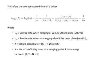 Therefore the average wasted time of a driver
where
• μB = Service rate when merging of vehicles takes place (veh/hr)
• μ0 = Service rate when no merging of vehicles takes place (veh/hr),
• λ = Vehicle arrival rate = (k/T) × Ø (veh/hr)
• K = No. of conflicting lanes at a merging point. k has a range
between [2, T − N + 1]
 
