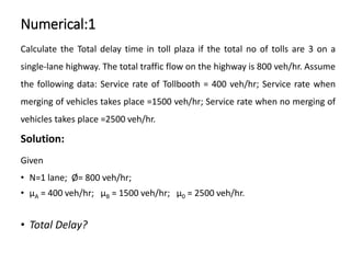Numerical:1
Calculate the Total delay time in toll plaza if the total no of tolls are 3 on a
single-lane highway. The total traffic flow on the highway is 800 veh/hr. Assume
the following data: Service rate of Tollbooth = 400 veh/hr; Service rate when
merging of vehicles takes place =1500 veh/hr; Service rate when no merging of
vehicles takes place =2500 veh/hr.
Solution:
Given
• N=1 lane; Ø= 800 veh/hr;
• μA = 400 veh/hr; μB = 1500 veh/hr; μ0 = 2500 veh/hr.
• Total Delay?
 