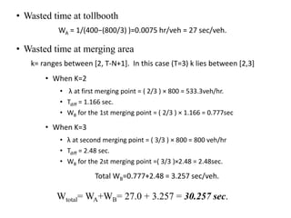• Wasted time at tollbooth
WA = 1/(400−(800/3) )=0.0075 hr/veh = 27 sec/veh.
• Wasted time at merging area
k= ranges between [2, T-N+1]. In this case (T=3) k lies between [2,3]
• When K=2
• λ at first merging point = ( 2/3 ) × 800 = 533.3veh/hr.
• Tdiff = 1.166 sec.
• WB for the 1st merging point = ( 2/3 ) × 1.166 = 0.777sec
• When K=3
• λ at second merging point = ( 3/3 ) × 800 = 800 veh/hr
• Tdiff = 2.48 sec.
• WB for the 2st merging point =( 3/3 )×2.48 = 2.48sec.
Total WB=0.777+2.48 = 3.257 sec/veh.
Wtotal= WA+WB= 27.0 + 3.257 = 30.257 sec.
 